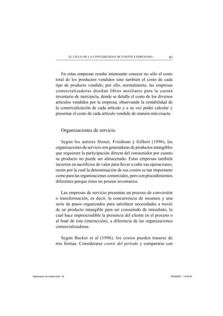 43EL CICLO DE LA CONTABILIDAD DE COSTOS EXPRESADO...
En estas empresas resulta interesante conocer no sólo el costo
total de los productos vendidos sino también el costo de cada
tipo de producto vendido; por ello, normalmente, las empresas
comercializadoras diseñan libros auxiliares para la cuenta
inventario de mercancía, donde se detalla el costo de los diversos
artículos vendidos por la empresa, observando la rentabilidad de
la comercialización de cada artículo y a su vez poder calcular y
presentar el costo de cada artículo vendido de manera más exacta.
Organizaciones de servicio
Según los autores Stoner, Friedman y Gilbert (1996), las
organizaciones de servicio son generadoras de productos intangibles
que requieren la participación directa del consumidor por cuanto
su producto no puede ser almacenado. Estas empresas también
incurren en sacriﬁcios de valor para llevar a cabo sus operaciones,
razón por la cual la determinación de sus costos es tan importante
como para las organizaciones comerciales, pero con procedimientos
diferentes porque éstas no poseen inventarios.
Las empresas de servicio presentan un proceso de conversión
o transformación, es decir, la concurrencia de insumos y una
serie de pasos organizados para satisfacer necesidades a través
de un producto intangible para ser consumido de inmediato, lo
cual hace imprescindible la presencia del cliente en el proceso o
al ﬁnal de éste (interacción), a diferencia de las organizaciones
comercializadoras.
Según Backer et al (1996), los costos pueden tratarse de
tres formas. Considerarse costos del periodo y compararse con
elaboracion de costos.indd 43elaboracion de costos.indd 43 13/04/2007 14:53:4513/04/2007 14:53:45
 