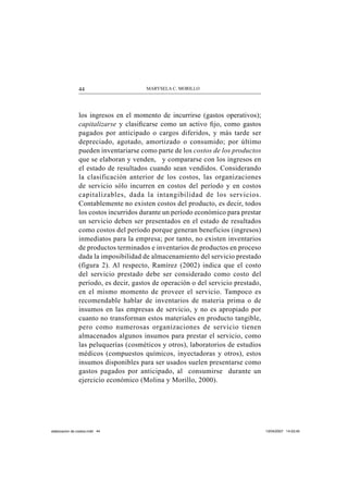 MARYSELA C. MORILLO44
los ingresos en el momento de incurrirse (gastos operativos);
capitalizarse y clasiﬁcarse como un activo ﬁjo, como gastos
pagados por anticipado o cargos diferidos, y más tarde ser
depreciado, agotado, amortizado o consumido; por último
pueden inventariarse como parte de los costos de los productos
que se elaboran y venden, y compararse con los ingresos en
el estado de resultados cuando sean vendidos. Considerando
la clasificación anterior de los costos, las organizaciones
de servicio sólo incurren en costos del período y en costos
capitalizables, dada la intangibilidad de los servicios.
Contablemente no existen costos del producto, es decir, todos
los costos incurridos durante un período económico para prestar
un servicio deben ser presentados en el estado de resultados
como costos del período porque generan beneficios (ingresos)
inmediatos para la empresa; por tanto, no existen inventarios
de productos terminados e inventarios de productos en proceso
dada la imposibilidad de almacenamiento del servicio prestado
(figura 2). Al respecto, Ramírez (2002) indica que el costo
del servicio prestado debe ser considerado como costo del
período, es decir, gastos de operación o del servicio prestado,
en el mismo momento de proveer el servicio. Tampoco es
recomendable hablar de inventarios de materia prima o de
insumos en las empresas de servicio, y no es apropiado por
cuanto no transforman estos materiales en producto tangible,
pero como numerosas organizaciones de servicio tienen
almacenados algunos insumos para prestar el servicio, como
las peluquerías (cosméticos y otros), laboratorios de estudios
médicos (compuestos químicos, inyectadoras y otros), estos
insumos disponibles para ser usados suelen presentarse como
gastos pagados por anticipado, al consumirse durante un
ejercicio económico (Molina y Morillo, 2000).
elaboracion de costos.indd 44elaboracion de costos.indd 44 13/04/2007 14:53:4513/04/2007 14:53:45
 