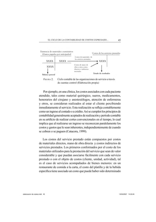45EL CICLO DE LA CONTABILIDAD DE COSTOS EXPRESADO...
FIGURA 2. Ciclo contable de las organizaciones de servicio a través
de cuentas control (Elaboración propia)
Porejemplo,enunaclínica,loscostosasociadosconcadapaciente
atendido, tales como material quirúrgico, sueros, medicamentos,
honorarios del cirujano y anestesiólogos, atención de enfermeras
y otros, se consideran realizados al estar el cliente percibiendo
inmediatamente el servicio. Esta realización se reﬂeja contablemente
comouningresoalcontadooacrédito.Asísecumplenlosprincipiosde
contabilidadgeneralmenteaceptadosderealizaciónyperíodocontable
en su artiﬁcio de realizar cortes convencionales en el tiempo, lo cual
implica que al realizarse un ingreso se reconozcan paralelamente los
costosygastosqueleseaninherentes,independientementedecuando
se cobren o se paguen (Catacora, 1999).
Los costos del servicio prestado están compuestos por costos
de materiales directos, mano de obra directa y costos indirectos de
servicios prestados. Los primeros conformados por el costo de los
materiales utilizados para la prestación del servicio que sean de valor
considerable y que puedan asociarse fácilmente con cada servicio
prestado o con el objeto de costos (cliente, unidad, actividad), tal
es el caso de servicios acompañados de bienes menores: en un
restaurante de comida a la carta, el costo del platillo y de la bebida
especíﬁca tiene asociado un costo que puede haber sido determinado
XXXX XXXX XXXX
XXXX
Costos de los servicios prestados
Costos de materiales de
los servicios prestados.
Estado de resultados
Balance general
Existencia de materiales y suministros
(Gastos pagados por anticipados)
Costos de mano de
obra y otros costos
directos e indirectos
asociados
elaboracion de costos.indd 45elaboracion de costos.indd 45 13/04/2007 14:53:4513/04/2007 14:53:45
 