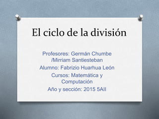 El ciclo de la división
Profesores: Germán Chumbe
/Mirriam Santiesteban
Alumno: Fabrizio Huarhua León
Cursos: Matemática y
Computación
Año y sección: 2015 5AII
 