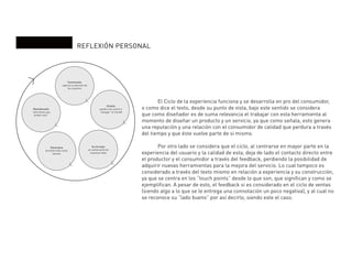 REFLEXIÓN PERSONAL
Convincente
captura la atención de
los usuarios
Reverberante
“sólo tienes que
probar esto”
Generativa
promete más cosas
buenas
Se incrusta
se vuelve parte de
nuestras vidas
Orienta
ayuda a los usario a
“navegar” el mundo
	 El Ciclo de la experiencia funciona y se desarrolla en pro del consumidor,
o como dice el texto, desde su punto de vista, bajo este sentido se considera
que como diseñador es de suma relevancia el trabajar con esta herramienta al
momento de diseñar un producto y un servicio, ya que como señala, esto genera
una reputación y una relación con el consumidor de calidad que perdura a través
del tiempo y que éste vuelve parte de si mismo.
	 Por otro lado se considera que el ciclo, al centrarse en mayor parte en la
experiencia del usuario y la calidad de esta, deja de lado el contacto directo entre
el productor y el consumidor a través del feedback, perdiendo la posibilidad de
adquirir nuevas herramientas para la mejora del servicio. Lo cual tampoco es
considerado a través del texto mismo en relación a experiencia y su construcción,
ya que se centra en los “touch points” desde lo que son, que significan y como se
ejemplifican. A pesar de esto, el feedback si es considerado en el ciclo de ventas
(siendo algo a lo que se le entrega una connotación un poco negativa), y al cual no
se reconoce su “lado bueno” por así decirlo, siendo este el caso.
 