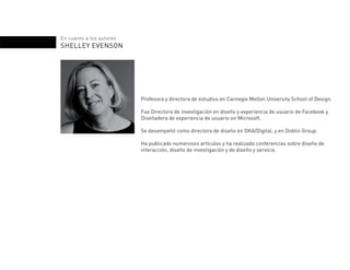En cuanto a los autores
SHELLEY EVENSON
Profesora y directora de estudios en Carnegie Mellon University School of Design.
Fue Directora de investigación en diseño y experiencia de usuario de Facebook y
Diseñadora de experiencia de usuario en Microsoft.
Se desempeñó como directora de diseño en DKA/Digital, y en Doblin Group.
Ha publicado numerosos artículos y ha realizado conferencias sobre diseño de
interacción, diseño de investigación y de diseño y servicio.
 