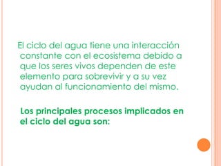 El ciclo del agua tiene una interacción
constante con el ecosistema debido a
que los seres vivos dependen de este
elemento para sobrevivir y a su vez
ayudan al funcionamiento del mismo.

Los principales procesos implicados en
el ciclo del agua son:
 