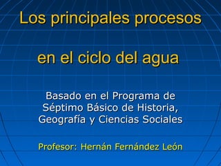 Los principales procesos

  en el ciclo del agua

   Basado en el Programa de
   Séptimo Básico de Historia,
  Geografía y Ciencias Sociales

  Profesor: Hernán Fernández León
 