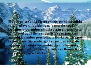  El agua existe en la Tierra en tres estados: sólido
(hielo, nieve), líquido y gas (vapor de agua).
Océanos, ríos, nubes y lluvia están en constante
cambio: el agua de la superficie se evapora, el
agua de las nubes precipita, la lluvia se filtra por
la tierra, etc. Sin embargo, la cantidad total de
agua en el planeta no cambia. La circulación y
conservación de agua en la Tierra se llama ciclo
hidrológico, o ciclo del agua.
 