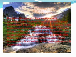  Una parte del agua que llega a la tierra será
aprovechada por los seres vivos; otra escurrirá por el
terreno hasta llegar a un río, un lago o el océano. A este
fenómeno se le conoce como escorrentía. Otro poco
del agua se filtrará a través del suelo, formando capas
de agua subterránea. Este proceso es la percolación.
Más tarde o más temprano, toda esta agua volverá
nuevamente a la atmósfera, debido principalmente a la
evaporación.
 