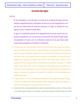 Universidad César Vallejo - Centro de Informática y Sistemas Examen Final - Ing Lidia Ruiz Valera 
EL CICLO DEL AGUA 
Definición 
El ciclo hidrológico o ciclo del agua es el proceso de circulación del agua entre los 
distintos compartimentos de la hidrosfera. Se trata de un ciclo biogeoquímico en el 
que hay una intervención de reacciones químicas, y el agua se traslada de unos 
lugares a otros o cambia de estado físico. 
El agua de la hidrósfera procede de la desgasificación del manto, donde tiene una 
presencia significativa, por los procesos del vulcanismo. Una parte del agua puede 
reincorporarse al manto con los sedimentos oceánicos de los que forma parte 
cuando éstos acompañan a la litosfera en subducción. 
➔ La mayor parte de la masa del agua se encuentra en forma líquida, sobre todo en los océanos y 
mares y en menor medida en forma de agua subterránea o de agua superficial por ejemplo en 
los ríos y arroyos. El segundo compartimento por su importancia es el del agua acumulada como 
hielo sobre todo en los casquetes glaciares antártico y groenlandés, con una participación 
pequeña de los glaciares de montaña, sobre todo de las latitudes altas y medias, y de la 
banquisa. Por último, una fracción menor está presente en la atmósfera como vapor o, en estado 
gaseoso, como nubes. Esta fracción atmosférica es sin embargo muy importante para el 
intercambio entre compartimentos y para la circulación horizontal del agua, de manera que se 
asegura un suministro permanente a las regiones de la superficie continental alejadas de los 
depósitos principales. 
➔ El agua existe en la Tierra en tres estados: sólido (hielo, nieve), líquido y gas (vapor de agua). 
Océanos, ríos, nubes y lluvia están en constante cambio: el agua de la superficie se evapora, el 
agua de las nubes precipita, la lluvia se filtra por la tierra, etc. 
A. Cuando se formó, hace aproximadamente cuatro mil quinientos millones de años, la Tierra ya tenía 
en su interior vapor de agua. En un principio, era una enorme bola en constante fusión con cientos 
El Ciclo del Agua 3 
 