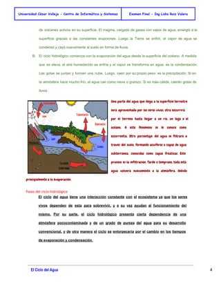 Universidad César Vallejo - Centro de Informática y Sistemas Examen Final - Ing Lidia Ruiz Valera 
de volcanes activos en su superficie. El magma, cargado de gases con vapor de agua, emergió a la 
superficie gracias a las constantes erupciones. Luego la Tierra se enfrió, el vapor de agua se 
condensó y cayó nuevamente al suelo en forma de lluvia. 
B. El ciclo hidrológico comienza con la evaporación del agua desde la superficie del océano. A medida 
que se eleva, el aire humedecido se enfría y el vapor se transforma en agua: es la condensación. 
Las gotas se juntan y forman una nube. Luego, caen por su propio peso: es la precipitación. Si en 
la atmósfera hace mucho frío, el agua cae como nieve o granizo. Si es más cálida, caerán gotas de 
lluvia. 
Una parte del agua que llega a la superficie terrestre 
será aprovechada por los seres vivos; otra escurrirá 
por el terreno hasta llegar a un río, un lago o el 
océano. A este fenómeno se le conoce como 
escorrentía. Otro porcentaje del agua se filtrará a 
través del suelo, formando acuíferos o capas de agua 
subterránea, conocidas como capas freáticas. Este 
proceso es la infiltración. Tarde o temprano, toda esta 
agua volverá nuevamente a la atmósfera, debido 
principalmente a la evaporación. 
Fases del ciclo hidrológico 
El ciclo del agua tiene una interacción constante con el ecosistema ya que los seres 
vivos dependen de esta para sobrevivir, y a su vez ayudan al funcionamiento del 
mismo. Por su parte, el ciclo hidrológico presenta cierta dependencia de una 
atmósfera pococontaminada y de un grado de pureza del agua para su desarrollo 
convencional, y de otra manera el ciclo se entorpecería por el cambio en los tiempos 
de evaporación y condensación. 
El Ciclo del Agua 4 
 