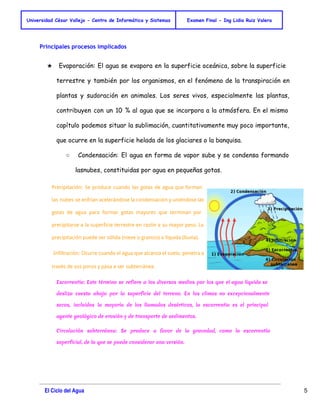 Universidad César Vallejo - Centro de Informática y Sistemas Examen Final - Ing Lidia Ruiz Valera 
Principales procesos implicados 
★ Evaporación: El agua se evapora en la superficie oceánica, sobre la superficie 
terrestre y también por los organismos, en el fenómeno de la transpiración en 
plantas y sudoración en animales. Los seres vivos, especialmente las plantas, 
contribuyen con un 10 % al agua que se incorpora a la atmósfera. En el mismo 
capítulo podemos situar la sublimación, cuantitativamente muy poco importante, 
que ocurre en la superficie helada de los glaciares o la banquisa. 
○ Condensación: El agua en forma de vapor sube y se condensa formando 
lasnubes, constituidas por agua en pequeñas gotas. 
Precipitación: Se produce cuando las gotas de agua que forman 
las nubes se enfrían acelerándose la condensación y uniéndose las 
gotas de agua para formar gotas mayores que terminan por 
precipitarse a la superficie terrestre en razón a su mayor peso. La 
precipitación puede ser sólida (nieve o granizo) o líquida (lluvia). 
Infiltración: Ocurre cuando el agua que alcanza el suelo, penetra a 
través de sus poros y pasa a ser subterránea. 
Escorrentía: Este término se refiere a los diversos medios por los que el agua líquida se 
desliza cuesta abajo por la superficie del terreno. En los climas no excepcionalmente 
secos, incluidos la mayoría de los llamados desérticos, la escorrentía es el principal 
agente geológico de erosión y de transporte de sedimentos. 
Circulación subterránea: Se produce a favor de la gravedad, como la escorrentía 
superficial, de la que se puede considerar una versión. 
El Ciclo del Agua 5 
