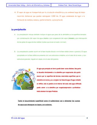 Universidad César Vallejo - Centro de Informática y Sistemas Exámen Final - Bania Pereda Rojas 
➔ El vapor de agua es transportado por la circulación atmosférica y se condensa luego de haber 
recorrido distancias que pueden sobrepasar 1,000 km. El agua condensada da lugar a la 
formación de nieblas y nubes y, posteriormente, a precipitación. 
La precipitación 
A. La precipitación incluye también incluye el agua que pasa de la atmósfera a la superficie terrestre 
por condensación del vapor de agua (rocío) o por congelación del vapor (helada) y por intercepción 
de las gotas de agua de las nieblas (nubes que tocan el suelo o el mar). 
B. La precipitación puede ocurrir en la fase líquida (lluvia) o en la fase sólida (nieve o granizo). El agua 
precipitada en la fase sólida se presenta con una estructura cristalina, en el caso de la nieve, y con 
estructura granular, regular en capas, en el caso del granizo. 
El agua que precipita en tierra puede tener varios destinos. Una parte 
es devuelta directamente a la atmósfera por evaporación; otra parte 
escurre por la superficie del terreno, escorrentía superficial, que se 
concentra en surcos y va a originar las líneas de agua. El agua restante 
se infiltra, esto es penetra en el interior del suelo; esta agua infiltrada 
puede volver a la atmósfera por evapotranspiración o profundizar 
hasta alcanzar las capas freáticas. 
Tanto el escurrimiento superficial como el subterráneo van a alimentar los cursos 
de agua que desaguan en lagos y en océanos. 
El ciclo del agua 4 
 