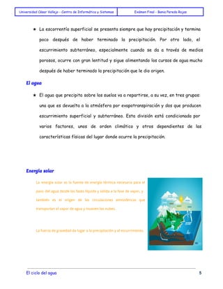 Universidad César Vallejo - Centro de Informática y Sistemas Exámen Final - Bania Pereda Rojas 
★ La escorrentía superficial se presenta siempre que hay precipitación y termina 
poco después de haber terminado la precipitación. Por otro lado, el 
escurrimiento subterráneo, especialmente cuando se da a través de medios 
porosos, ocurre con gran lentitud y sigue alimentando los cursos de agua mucho 
después de haber terminado la precipitación que le dio origen. 
El agua 
★ El agua que precipita sobre los suelos va a repartirse, a su vez, en tres grupos: 
una que es devuelta a la atmósfera por evapotranspiración y dos que producen 
escurrimiento superficial y subterráneo. Esta división está condicionada por 
varios factores, unos de orden climático y otros dependientes de las 
características físicas del lugar donde ocurre la precipitación. 
Energía solar 
La energía solar es la fuente de energía térmica necesaria para el 
paso del agua desde las fases líquida y sólida a la fase de vapor, y 
también es el origen de las circulaciones atmosféricas que 
transportan el vapor de agua y mueven las nubes. 
La fuerza de gravedad da lugar a la precipitación y al escurrimiento. 
El ciclo del agua 5 
 