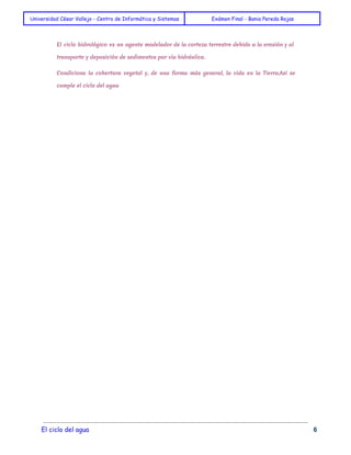 Universidad César Vallejo - Centro de Informática y Sistemas Exámen Final - Bania Pereda Rojas 
El ciclo hidrológico es un agente modelador de la corteza terrestre debido a la erosión y al 
transporte y deposición de sedimentos por vía hidráulica. 
Condiciona la cobertura vegetal y, de una forma más general, la vida en la Tierra.Así se 
cumple el ciclo del agua 
El ciclo del agua 6 
