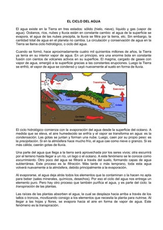 EL CICLO DEL AGUA 
El agua existe en la Tierra en tres estados: sólido (hielo, nieve), líquido y gas (vapor de 
agua). Océanos, ríos, nubes y lluvia están en constante cambio: el agua de la superficie se 
evapora, el agua de las nubes precipita, la lluvia se filtra por la tierra, etc. Sin embargo, la 
cantidad total de agua en el planeta no cambia. La circulación y conservación de agua en la 
Tierra se llama ciclo hidrológico, o ciclo del agua. 
Cuando se formó, hace aproximadamente cuatro mil quinientos millones de años, la Tierra 
ya tenía en su interior vapor de agua. En un principio, era una enorme bola en constante 
fusión con cientos de volcanes activos en su superficie. El magma, cargado de gases con 
vapor de agua, emergió a la superficie gracias a las constantes erupciones. Luego la Tierra 
se enfrió, el vapor de agua se condensó y cayó nuevamente al suelo en forma de lluvia. 
El ciclo hidrológico comienza con la evaporación del agua desde la superficie del océano. A 
medida que se eleva, el aire humedecido se enfría y el vapor se transforma en agua: es la 
condensación. Las gotas se juntan y forman una nube. Luego, caen por su propio peso: es 
la precipitación. Si en la atmósfera hace mucho frío, el agua cae como nieve o granizo. Si es 
más cálida, caerán gotas de lluvia. 
Una parte del agua que llega a la tierra será aprovechada por los seres vivos; otra escurrirá 
por el terreno hasta llegar a un río, un lago o el océano. A este fenómeno se le conoce como 
escurrimiento. Otro poco del agua se filtrará a través del suelo, formando capas de agua 
subterránea. Este proceso es la filtración. Más tarde o más temprano, toda esta agua 
volverá nuevamente a la atmósfera, debido principalmente a la evaporación. 
Al evaporarse, el agua deja atrás todos los elementos que la contaminan o la hacen no apta 
para beber (sales minerales, químicos, desechos). Por eso el ciclo del agua nos entrega un 
elemento puro. Pero hay otro proceso que también purifica el agua, y es parte del ciclo: la 
transpiración de las plantas. 
Las raíces de las plantas absorben el agua, la cual se desplaza hacia arriba a través de los 
tallos o troncos, movilizando consigo a los elementos que necesita la planta para nutrirse. Al 
llegar a las hojas y flores, se evapora hacia el aire en forma de vapor de agua. Este 
fenómeno es la transpiración. 
