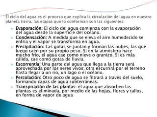  Evaporación: El ciclo del agua comienza con la evaporación
del agua desde la superficie del océano.
 Condensación: A medida que se eleva el aire humedecido se
enfría y el vapor se transforma en agua.
 Precipitación: Las gotas se juntan y forman las nubes, las que
luego caen por su propio peso. Si en la atmósfera hace
mucho frío, el agua cae como nieve o granizo. Si es más
cálida, cae como gotas de lluvia.
 Escorrentía: Una parte del agua que llega a la tierra será
aprovechada por los seres vivos; otra escurrirá por el terreno
hasta llegar a un río, un lago o el océano.
 Percolación: Otro poco de agua se filtrará a través del suelo,
formando capas de agua subterráneas.
 Transpiración de las plantas: el agua que absorben las
plantas es eliminada, por medio de las hojas, flores y tallos,
en forma de vapor de agua
 