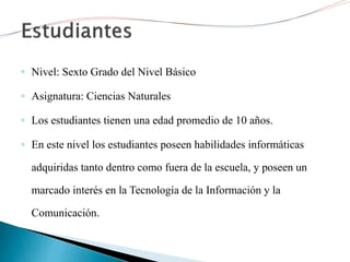 ◦ Nivel: Sexto Grado del Nivel Básico
◦ Asignatura: Ciencias Naturales
◦ Los estudiantes tienen una edad promedio de 10 años.
◦ En este nivel los estudiantes poseen habilidades informáticas
adquiridas tanto dentro como fuera de la escuela, y poseen un
marcado interés en la Tecnología de la Información y la
Comunicación.
 