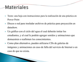  Texto: una hoja con instrucciones para la realización de una práctica en
Power Point
 Discos o red para trasladar archivos de práctica para proyección en
datashow.
 Un gráfico con el ciclo del agua el cual deberán imitar los
estudiantes, y al cual le podrán agregar sonidos y animaciones que
demuestren o reafirmen los conocimientos.
 Como plan alternativo, pueden utilizarse CDs de galerías de
imágenes y animaciones en caso de falla del servicio de Internet o en
caso de que no exista.
 