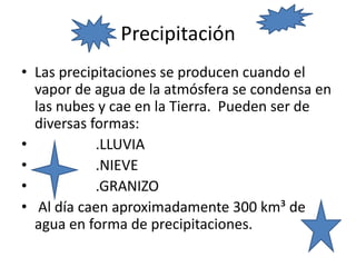 Precipitación
• Las precipitaciones se producen cuando el
vapor de agua de la atmósfera se condensa en
las nubes y cae en la Tierra. Pueden ser de
diversas formas:
• .LLUVIA
• .NIEVE
• .GRANIZO
• Al día caen aproximadamente 300 km³ de
agua en forma de precipitaciones.
 