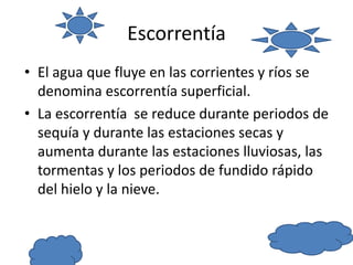 Escorrentía
• El agua que fluye en las corrientes y ríos se
denomina escorrentía superficial.
• La escorrentía se reduce durante periodos de
sequía y durante las estaciones secas y
aumenta durante las estaciones lluviosas, las
tormentas y los periodos de fundido rápido
del hielo y la nieve.
 