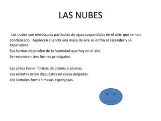LAS NUBES
Las nubes son minúsculas partículas de agua suspendidas en el aire, que se han
condensado . Aparecen cuando una masa de aire se enfría al ascender y se
expansiona.
Sus formas dependen de la humedad que hay en el aire.
Se reconocen tres formas principales:
Los cirros tienen formas de jirones o plumas.
Los estratos están dispuestos en capas delgadas.
Los cúmulos forman masas esponjosas.
 