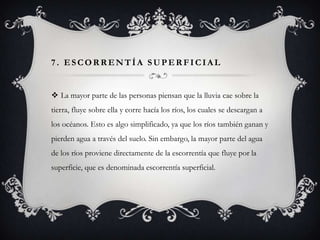 7. ESCORRENTÍA SUPERFICIAL

 La mayor parte de las personas piensan que la lluvia cae sobre la
tierra, fluye sobre ella y corre hacía los ríos, los cuales se descargan a
los océanos. Esto es algo simplificado, ya que los ríos también ganan y

pierden agua a través del suelo. Sin embargo, la mayor parte del agua
de los ríos proviene directamente de la escorrentía que fluye por la
superficie, que es denominada escorrentía superficial.

 