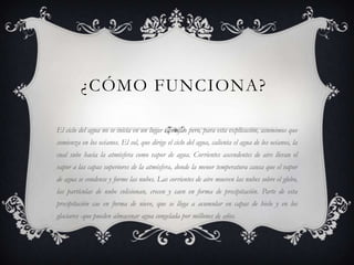 ¿CÓMO FUNCIONA?
El ciclo del agua no se inicia en un lugar específico pero, para esta explicación, asumimos que
comienza en los océanos. El sol, que dirige el ciclo del agua, calienta el agua de los océanos, la
cual sube hacia la atmósfera como vapor de agua. Corrientes ascendentes de aire llevan el
vapor a las capas superiores de la atmósfera, donde la menor temperatura causa que el vapor
de agua se condense y forme las nubes. Las corrientes de aire mueven las nubes sobre el globo,
las partículas de nube colisionan, crecen y caen en forma de precipitación. Parte de esta
precipitación cae en forma de nieve, que se llega a acumular en capas de hielo y en los
glaciares -que pueden almacenar agua congelada por millones de años.

 