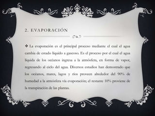 2 . E VA P O R A C I Ó N

 La evaporación es el principal proceso mediante el cual el agua
cambia de estado líquido a gaseoso. Es el proceso por el cual el agua
líquida de los océanos ingresa a la atmósfera, en forma de vapor,

regresando al ciclo del agua. Diversos estudios han demostrado que
los océanos, mares, lagos y ríos proveen alrededor del 90% de
humedad a la atmósfera vía evaporación; el restante 10% proviene de
la transpiración de las plantas.

 