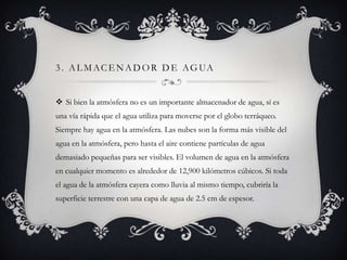 3 . A L M A C E N A D O R D E A G UA
 Si bien la atmósfera no es un importante almacenador de agua, sí es
una vía rápida que el agua utiliza para moverse por el globo terráqueo.
Siempre hay agua en la atmósfera. Las nubes son la forma más visible del
agua en la atmósfera, pero hasta el aire contiene partículas de agua
demasiado pequeñas para ser visibles. El volumen de agua en la atmósfera
en cualquier momento es alrededor de 12,900 kilómetros cúbicos. Si toda
el agua de la atmósfera cayera como lluvia al mismo tiempo, cubriría la
superficie terrestre con una capa de agua de 2.5 cm de espesor.

 