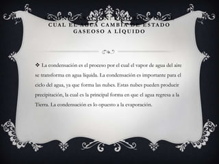4. CONDENSACIÓN: PROCESO POR EL
C UA L E L A G UA C A M B I A D E E S TA D O
GASEOSO A LÍQUIDO

 La condensación es el proceso por el cual el vapor de agua del aire
se transforma en agua líquida. La condensación es importante para el
ciclo del agua, ya que forma las nubes. Estas nubes pueden producir

precipitación, la cual es la principal forma en que el agua regresa a la
Tierra. La condensación es lo opuesto a la evaporación.

 