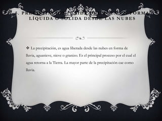 5 . P R E C I P I TA C I Ó N : C A Í D A D E L A G UA E N F O R M A
L Í Q U I DA O S Ó L I DA D E S D E L A S N U B E S

 La precipitación, es agua liberada desde las nubes en forma de
lluvia, aguanieve, nieve o granizo. Es el principal proceso por el cual el
agua retorna a la Tierra. La mayor parte de la precipitación cae como

lluvia.

 