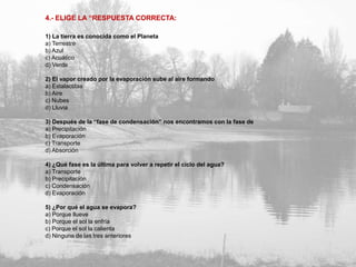 4.- ELIGE LA “RESPUESTA CORRECTA:

1) La tierra es conocida como el Planeta
a) Terrestre
b) Azul
c) Acuático
d) Verde

2) El vapor creado por la evaporación sube al aire formando
a) Estalactitas
b) Aire
c) Nubes
d) Lluvia

3) Después de la “fase de condensación” nos encontramos con la fase de
a) Precipitación
b) Evaporación
c) Transporte
d) Absorción

4) ¿Qué fase es la última para volver a repetir el ciclo del agua?
a) Transporte
b) Precipitación
c) Condensación
d) Evaporación

5) ¿Por qué el agua se evapora?
a) Porque llueve
b) Porque el sol la enfría
c) Porque el sol la calienta
d) Ninguna de las tres anteriores
 