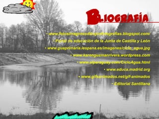 b
                    ibliografía
• www.fotosimagenesdibujosfotografias.blogspot.com/
   • Portal de educación de la Junta de Castilla y León
• www.guaprimaria.iespana.es/imagenes/ciclo_agua.jpg
            • www.karenguzmanrivera.wordpress.com
               • www.alparaguay.com/CicloAgua.html
                              • www.educa.madrid.org
                • www.gifsanimados.net/gif-animados
                                  • Editorial Santillana
 