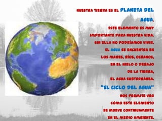 Nuestra tierra es el   planeta del
                                agua.
              Este elemento es muy
      importante para nuestra vida.
        Sin ella no podríamos vivir.
             El agua se encuentra en
           los mares, ríos, océanos,
                en el hielo o debajo
                          de la tierra,
               el agua subterránea.

           “El Ciclo del Agua”
                       nos permite ver
                cómo este elemento
            se mueve continuamente
              en el medio ambiente.
 