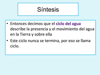 Síntesis 
• Entonces decimos que el ciclo del agua 
describe la presencia y el movimiento del agua 
en la Tierra y sobre ella 
• Este ciclo nunca se termina, por eso se llama 
ciclo. 
 