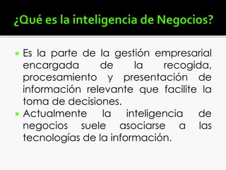  Es la parte de la gestión empresarial
encargada de la recogida,
procesamiento y presentación de
información relevante que facilite la
toma de decisiones.
 Actualmente la inteligencia de
negocios suele asociarse a las
tecnologías de la información.
 