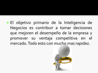  El objetivo primario de la Inteligencia de
Negocios es contribuir a tomar decisiones
que mejoren el desempeño de la empresa y
promover su ventaja competitiva en el
mercado.Todo esto con mucho mas rapidez.
 