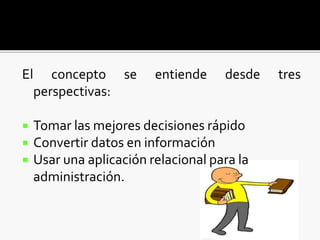 El concepto se entiende desde tres
perspectivas:
 Tomar las mejores decisiones rápido
 Convertir datos en información
 Usar una aplicación relacional para la
administración.
 