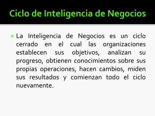  La Inteligencia de Negocios es un ciclo
cerrado en el cual las organizaciones
establecen sus objetivos, analizan su
progreso, obtienen conocimientos sobre sus
propias operaciones, hacen cambios, miden
sus resultados y comienzan todo el ciclo
nuevamente.
 