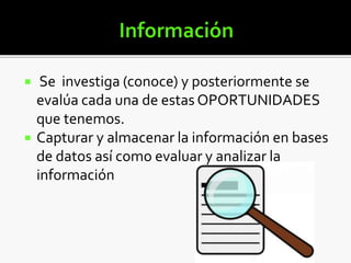  Se investiga (conoce) y posteriormente se
evalúa cada una de estas OPORTUNIDADES
que tenemos.
 Capturar y almacenar la información en bases
de datos así como evaluar y analizar la
información
 