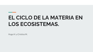 EL CICLO DE LA MATERIA EN
LOS ECOSISTEMAS.
Hugo H. y Cristina M.
 