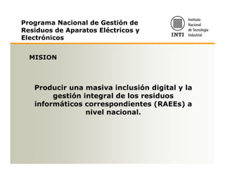 Programa Nacional de Gestión de
Residuos de Aparatos Eléctricos y
Electrónicos


  MISION



   Producir una masiva inclusión digital y la
        gestión integral de los residuos
   informáticos correspondientes (RAEEs) a
                 nivel nacional.
 