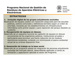 Programa Nacional de Gestión de
   Residuos de Aparatos Eléctricos y
   Electrónicos
      ESTRATEGIAS
1. Inclusión digital de los grupos actualmente excluidos
Reubicación de equipos usados con reposición asegurada para las escuelas
    públicas, centros comunales y bibliotecas barriales según un orden de
    prioridad, iniciando por los establecimientos sin infraestructura
    informática como primer equipo y para reposición del parque obsoleto ya
    existente.
2. Recuperación de equipos en desuso.
Desarrollo de un esquema nacional de captación de equipos en desuso
    provenientes de los organismos públicos, instituciones privadas y
    particulares para provocar una fuerte reducción de los residuos
    electrónicos existentes, evitando y/o minimizando el pasivo ambiental
    actual de su errónea disposición final.

3. Generación de trabajo en la base social
Desarrollo de un programa estatal de integración de personas actualmente
    excluidas del mercado laboral, desarrollando aptitudes a través de
    formación y capacitación aplicada al sector del Programa.
 