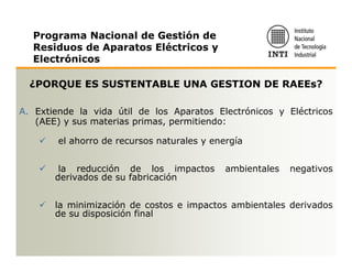 Programa Nacional de Gestión de
  Residuos de Aparatos Eléctricos y
  Electrónicos

  ¿PORQUE ES SUSTENTABLE UNA GESTION DE RAEEs?

A. Extiende la vida útil de los Aparatos Electrónicos y Eléctricos
   (AEE) y sus materias primas, permitiendo:

        el ahorro de recursos naturales y energía


        la reducción de los impactos         ambientales   negativos
       derivados de su fabricación


       la minimización de costos e impactos ambientales derivados
       de su disposición final
 