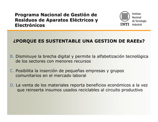 Programa Nacional de Gestión de
  Residuos de Aparatos Eléctricos y
  Electrónicos


 ¿PORQUE ES SUSTENTABLE UNA GESTION DE RAEEs?


B. Disminuye la brecha digital y permite la alfabetización tecnológica
   de los sectores con menores recursos

C. Posibilita la inserción de pequeñas empresas y grupos
   comunitarios en el mercado laboral

D. La venta de los materiales reporta beneficios económicos a la vez
    que reinserta insumos usados reciclables al circuito productivo
 