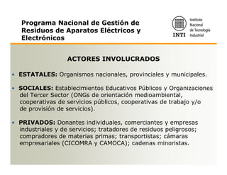 Programa Nacional de Gestión de
   Residuos de Aparatos Eléctricos y
   Electrónicos


                   ACTORES INVOLUCRADOS

• ESTATALES: Organismos nacionales, provinciales y municipales.

• SOCIALES: Establecimientos Educativos Públicos y Organizaciones
  del Tercer Sector (ONGs de orientación medioambiental,
  cooperativas de servicios públicos, cooperativas de trabajo y/o
  de provisión de servicios).

• PRIVADOS: Donantes individuales, comerciantes y empresas
  industriales y de servicios; tratadores de residuos peligrosos;
  compradores de materias primas; transportistas; cámaras
  empresariales (CICOMRA y CAMOCA); cadenas minoristas.
 
