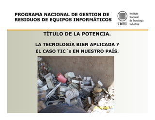 PROGRAMA NACIONAL DE GESTION DE
RESIDUOS DE EQUIPOS INFORMÁTICOS


         TÍTULO DE LA POTENCIA.

      LA TECNOLOGÍA BIEN APLICADA ?
      EL CASO TIC´s EN NUESTRO PAÍS.
 
