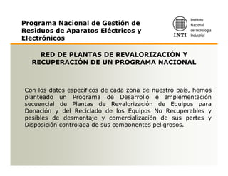 Programa Nacional de Gestión de
Residuos de Aparatos Eléctricos y
Electrónicos

    RED DE PLANTAS DE REVALORIZACIÓN Y
  RECUPERACIÓN DE UN PROGRAMA NACIONAL



Con los datos específicos de cada zona de nuestro país, hemos
planteado un Programa de Desarrollo e Implementación
secuencial de Plantas de Revalorización de Equipos para
Donación y del Reciclado de los Equipos No Recuperables y
pasibles de desmontaje y comercialización de sus partes y
Disposición controlada de sus componentes peligrosos.
 