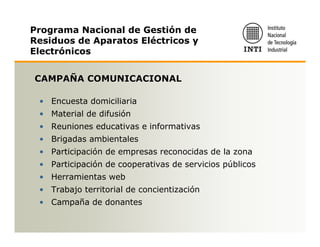 Programa Nacional de Gestión de
Residuos de Aparatos Eléctricos y
Electrónicos


CAMPAÑA COMUNICACIONAL

 • Encuesta domiciliaria
 • Material de difusión
 • Reuniones educativas e informativas
 • Brigadas ambientales
 • Participación de empresas reconocidas de la zona
 • Participación de cooperativas de servicios públicos
 • Herramientas web
 • Trabajo territorial de concientización
 • Campaña de donantes
 