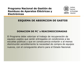 Programa Nacional de Gestión de
Residuos de Aparatos Eléctricos y
Electrónicos

         ESQUEMA DE ABSORCION DE GASTOS



        DONACION DE PC´s REACONDICIONADAS

El Programa debe valorizar el trabajo de recuperación de
equipos usados que serán entregados en condiciones a las
escuelas públicas y que en consecuencia evitarán o al menos
disminuirán sensiblemente la necesidad de compra de equipos
nuevos, con el consiguiente ahorro para el Estado Nacional.
 