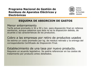 Programa Nacional de Gestión de
 Residuos de Aparatos Eléctricos y
 Electrónicos

           ESQUEMA DE ABSORCION DE GASTOS
Menor enterramiento
Tarifa actual promedio $ 30 a 50 x ton. para disposición final en rellenos
sanitarios, aunque sabemos que ésta no es la disposición debida, de
acuerdo a las características de los productos.

Cobro a las empresas por retiro de productos usados
Se estima un costo promedio por kg. de residuo retirado y la entrega del
correspondiente Certificado de Disposición Final.

Establecimiento de una tasa por nuevo producto.
Requiere un acuerdo legislativo. Se podría referenciar en los costos de
tratamiento por producto antes detallados.
 