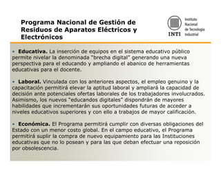 Programa Nacional de Gestión de
   Residuos de Aparatos Eléctricos y
   Electrónicos

• Educativa. La inserción de equipos en el sistema educativo público
permite nivelar la denominada “brecha digital” generando una nueva
perspectiva para el educando y ampliando el abanico de herramientas
educativas para el docente.

• Laboral. Vinculada con los anteriores aspectos, el empleo genuino y la
capacitación permitirá elevar la aptitud laboral y ampliará la capacidad de
decisión ante potenciales ofertas laborales de los trabajadores involucrados.
Asimismo, los nuevos “educandos digitales” dispondrán de mayores
habilidades que incrementarán sus oportunidades futuras de acceder a
niveles educativos superiores y con ello a trabajos de mayor calificación.

• Económica. El Programa permitirá cumplir con diversas obligaciones del
Estado con un menor costo global. En el campo educativo, el Programa
permitirá suplir la compra de nuevo equipamiento para las Instituciones
educativas que no lo posean y para las que deban efectuar una reposición
por obsolescencia.
 